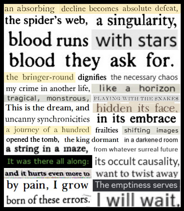 A digital cut and paste poem that reads: An absorbing decline becomes absolute defeat, the spider's web, a singularity, blood runs with stars, blood they ask for. The bringer-round dignifies the necessary chaos. My crime in another life, like a horizon, tragical, monstrous, playing with the snakes. This is the dream, and hidden its face. Uncanny synchronicities in its embrace. A journey of a hundred frailties shifting images, opened the tomb, the king dormant in a darkened room, a string in a maze from whatever surreal future - it was there all along: its occult causality, and it hurts even more to want to twist away. By pain I grow. The emptiness serves. Born of these errors. I will wait.