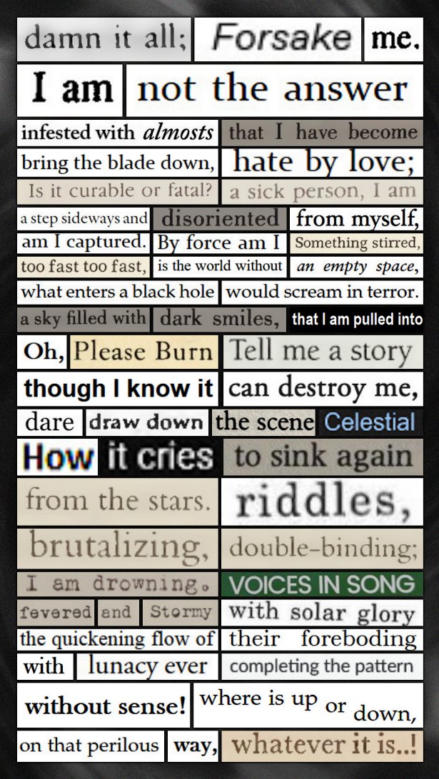 A digital cut and paste poem that reads: Damn it all; / Forsake / me. / I am / not the answer / infested with almosts / that I have become / bring the blade down, / hate by love; / Is it curable or fatal? / a sick person, I am / a step sideways and / disoriented / from myself, / am I captured. / By force am I / something stirred, / too fast too fast, / is the world without / an empty space, / what enters a black hole / would scream in terror. / a sky filled with / dark smiles, / that I am pulled into / Oh, / Please Burn / Tell me a story / though I know it / can destroy me, / dare / draw down / the scene / Celestial / How / it cries / to sink again / from the stars. / riddles, / brutalizing, / double-binding; / I am drowning. / voices in song / fevered / and / stormy / with solar glory / the quickening flow of / their foreboding / with / lunacy ever / completing the pattern / without sense! / where is up or down, / on that perilous / way, / whatever it is..!