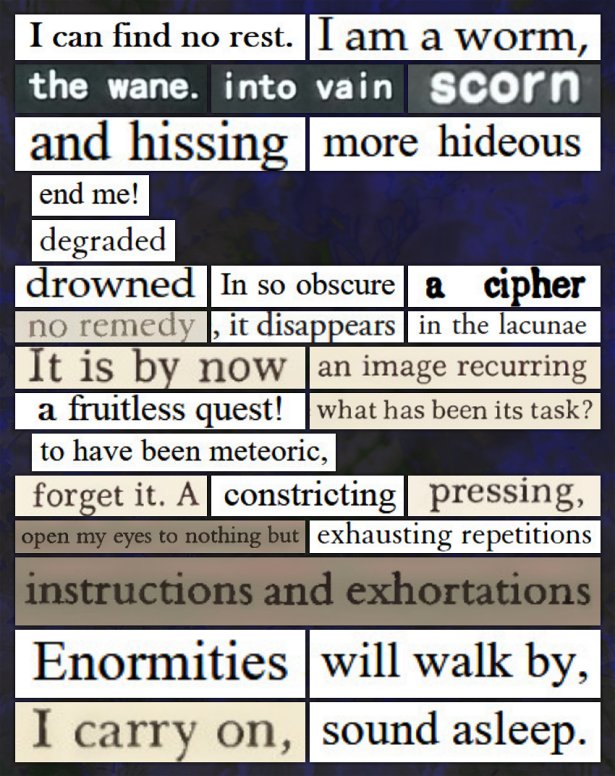 A digital cut and paste poem that reads: I can find no rest. / I am a worm, / the wane. / into vain / scorn / and hissing / more hideous / end me! / degraded / drowned / In so obscure / a cipher / no remedy / , it disappears / in the lacunae / It is by now / an image recurring / a fruitless quest! / what has been its task? / to have been meteoric, / forget it. A / constricting / pressing, / open my eyes to nothing but / exhausting repetitions / instructions and exhortations. / Enormities / will walk by, / I carry on, / sound asleep.