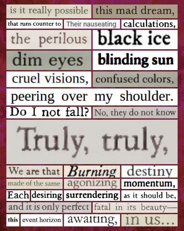 A digital cut and paste poem that reads: Is it really possible / this mad dream, / that runs counter to / Their nauseating / calculations, / the perilous / black ice / dim eyes / blinding sun / cruel visions, / confused colors, / peering over my shoulder. / Do I not fall? / No, they do not know / Truly, truly, / We are that / Burning / destiny / made of the same / agonizing / momentum, / Each / desiring / surrendering / as it should be, / and it is only perfect / fatal in its beauty— / this / event horizon / awaiting, / in us...