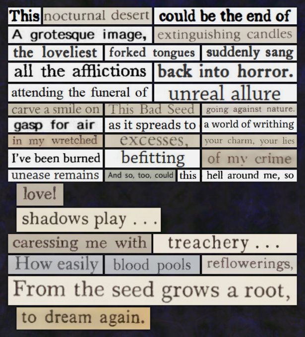A digital cut and paste poem that reads: This / nocturnal desert / could be the end of / A grotesque image, / extinguishing candles / the loveliest / forked tongues / suddenly sang / all the afflictions / back into horror. / attending the funeral of / unreal allure / carve a smile on / This Bad Seed / going against nature. / gasp for air / as it spreads to / a world of writhing / in my wretched / excesses, / your charm, your lies / I've been burned / befitting / of my crime / unease remains / And so, too, could / this / hell around me, so / love! / shadows play... / caressing me with / treachery... / How easily / blood pools / reflowerings, / From the seed grows a root, / to dream again.